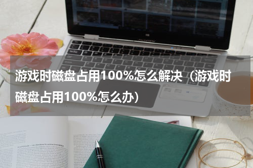游戏时磁盘占用100%怎么解决（游戏时磁盘占用100%怎么办）