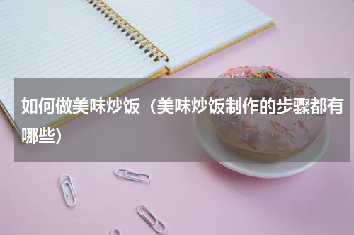 如何做美味炒饭（美味炒饭制作的步骤都有哪些）