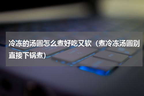 冷冻的汤圆怎么煮好吃又软（煮冷冻汤圆别直接下锅煮）