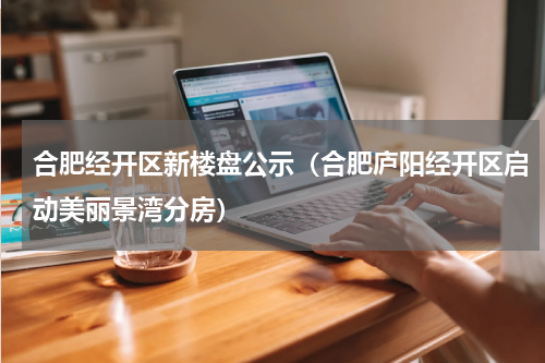 合肥经开区新楼盘公示（合肥庐阳经开区启动美丽景湾分房）