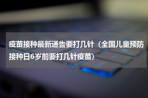 疫苗接种最新通告要打几针（全国儿童预防接种日6岁前要打几针疫苗）