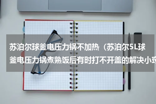 苏泊尔球釜电压力锅不加热（苏泊尔5L球釜电压力锅煮熟饭后有时打不开盖的解决小窍门）