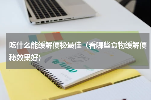 吃什么能缓解便秘最佳（看哪些食物缓解便秘效果好）