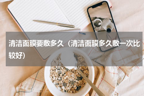 清洁面膜要敷多久（清洁面膜多久敷一次比较好）