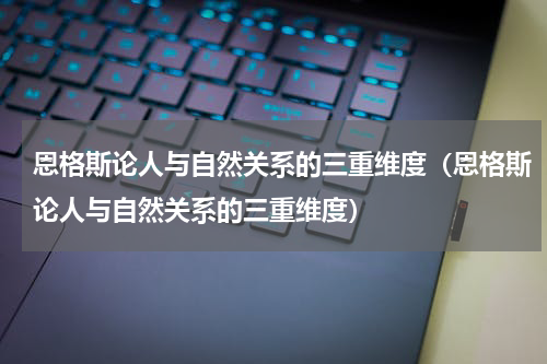 恩格斯论人与自然关系的三重维度（恩格斯论人与自然关系的三重维度）