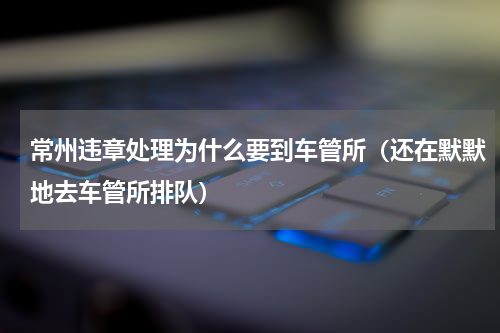 常州违章处理为什么要到车管所（还在默默地去车管所排队）