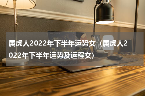 属虎人2022年下半年运势女（属虎人2022年下半年运势及运程女）