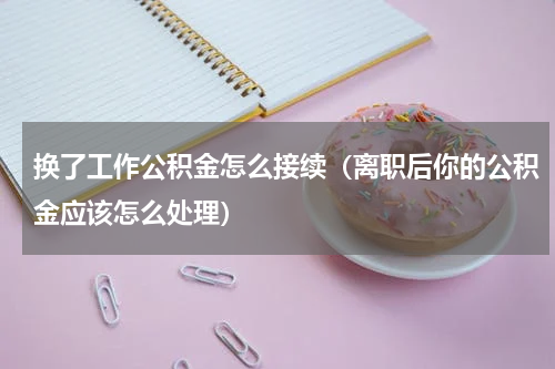 换了工作公积金怎么接续（离职后你的公积金应该怎么处理）