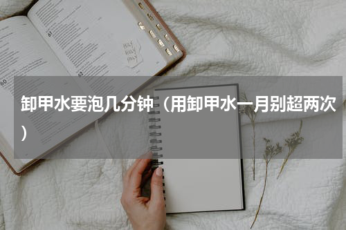 卸甲水要泡几分钟（用卸甲水一月别超两次）