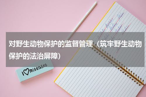 对野生动物保护的监督管理（筑牢野生动物保护的法治屏障）