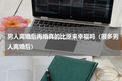 男人离婚后再婚真的比原来幸福吗（很多男人离婚后）