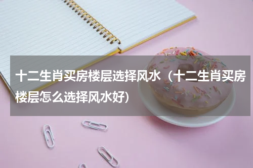 十二生肖买房楼层选择风水（十二生肖买房楼层怎么选择风水好）