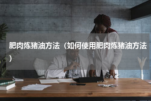 肥肉炼猪油方法（如何使用肥肉炼猪油方法）