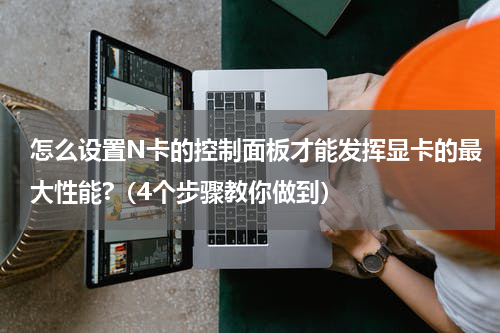怎么设置N卡的控制面板才能发挥显卡的最大性能?（4个步骤教你做到）