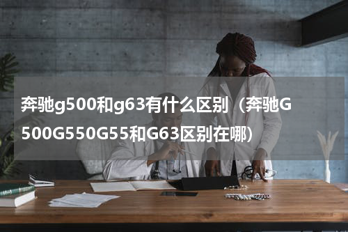 奔驰g500和g63有什么区别（奔驰G500G550G55和G63区别在哪）