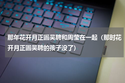 那年花开月正圆吴聘和周莹在一起（那时花开月正圆吴聘的孩子没了）