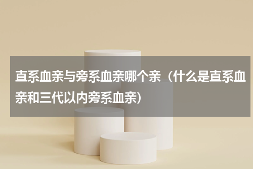 直系血亲与旁系血亲哪个亲（什么是直系血亲和三代以内旁系血亲）