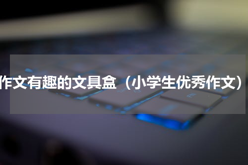作文有趣的文具盒（小学生优秀作文）