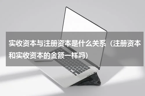 实收资本与注册资本是什么关系（注册资本和实收资本的金额一样吗）