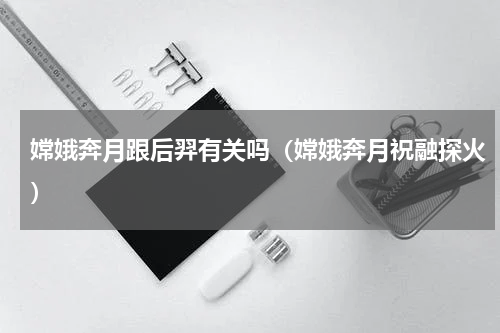 嫦娥奔月跟后羿有关吗（嫦娥奔月祝融探火）