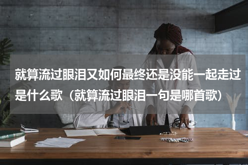 就算流过眼泪又如何最终还是没能一起走过是什么歌（就算流过眼泪一句是哪首歌）