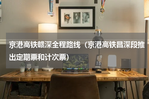 京港高铁赣深全程路线（京港高铁昌深段推出定期票和计次票）
