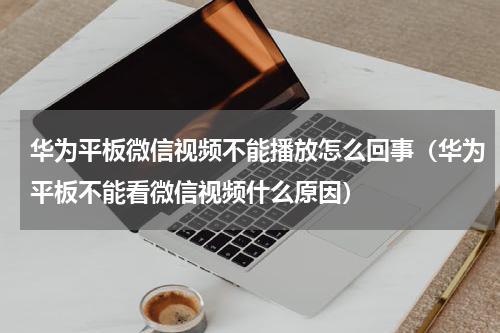 华为平板微信视频不能播放怎么回事（华为平板不能看微信视频什么原因）