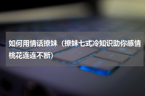 如何用情话撩妹（撩妹七式冷知识助你感情桃花连连不断）