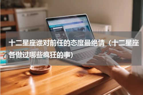 十二星座谁对前任的态度最绝情（十二星座各做过哪些疯狂的事）