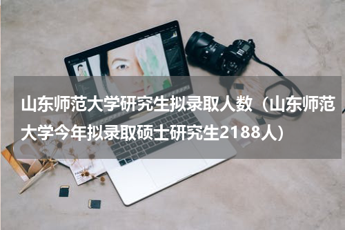 山东师范大学研究生拟录取人数（山东师范大学今年拟录取硕士研究生2188人）