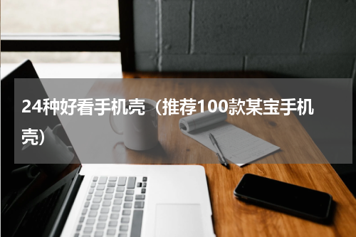 24种好看手机壳（推荐100款某宝手机壳）