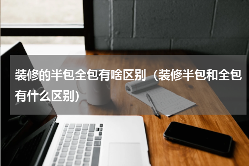 装修的半包全包有啥区别（装修半包和全包有什么区别）