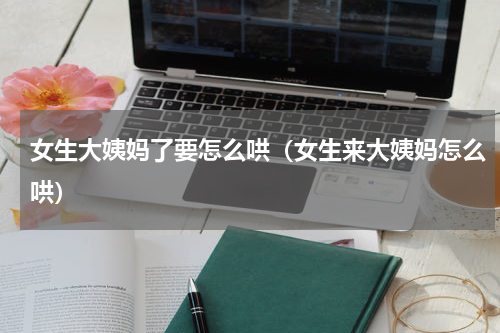 女生大姨妈了要怎么哄（女生来大姨妈怎么哄）