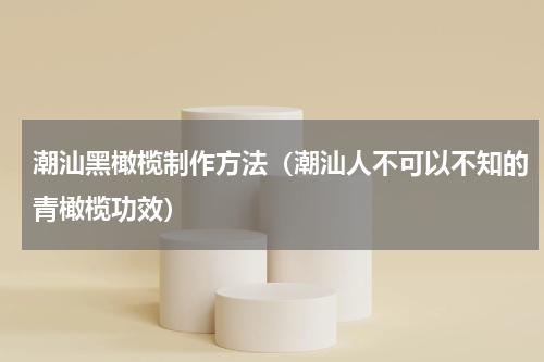 潮汕黑橄榄制作方法（潮汕人不可以不知的青橄榄功效）