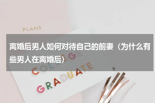 离婚后男人如何对待自己的前妻（为什么有些男人在离婚后）