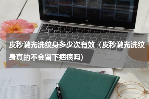 皮秒激光洗纹身多少次有效（皮秒激光洗纹身真的不会留下疤痕吗）