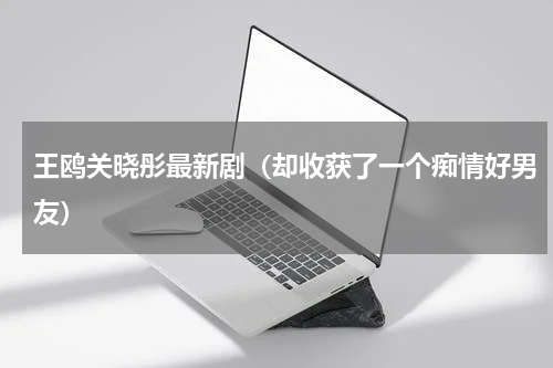 王鸥关晓彤最新剧（却收获了一个痴情好男友）