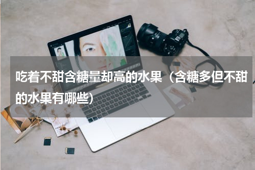 吃着不甜含糖量却高的水果（含糖多但不甜的水果有哪些）