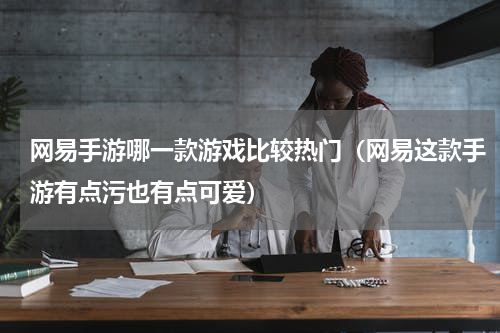 网易手游哪一款游戏比较热门（网易这款手游有点污也有点可爱）