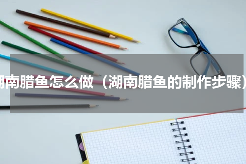 湖南腊鱼怎么做（湖南腊鱼的制作步骤）