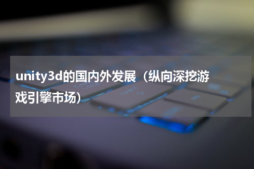 unity3d的国内外发展（纵向深挖游戏引擎市场）