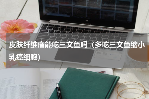 皮肤纤维瘤能吃三文鱼吗（多吃三文鱼缩小乳癌细胞）