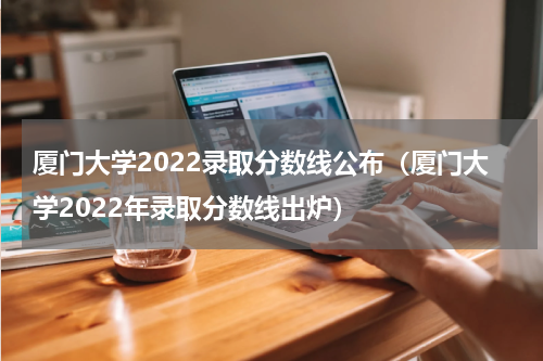厦门大学2022录取分数线公布（厦门大学2022年录取分数线出炉）