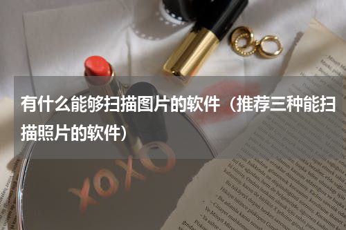 有什么能够扫描图片的软件（推荐三种能扫描照片的软件）