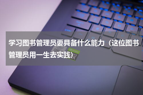 学习图书管理员要具备什么能力（这位图书管理员用一生去实践）