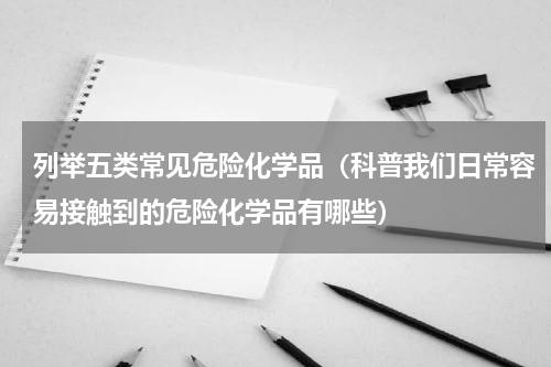 列举五类常见危险化学品（科普我们日常容易接触到的危险化学品有哪些）