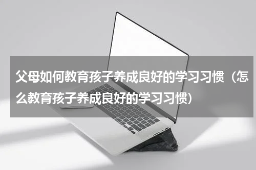 父母如何教育孩子养成良好的学习习惯（怎么教育孩子养成良好的学习习惯）