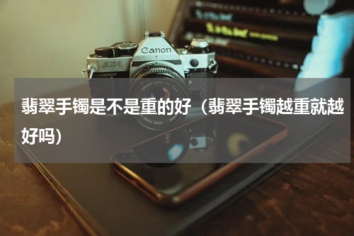 翡翠手镯是不是重的好（翡翠手镯越重就越好吗）