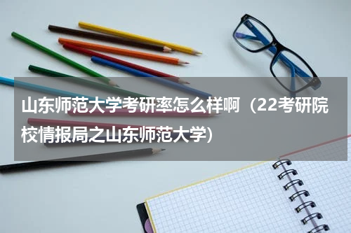 山东师范大学考研率怎么样啊（22考研院校情报局之山东师范大学）
