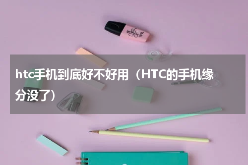 htc手机到底好不好用（HTC的手机缘分没了）